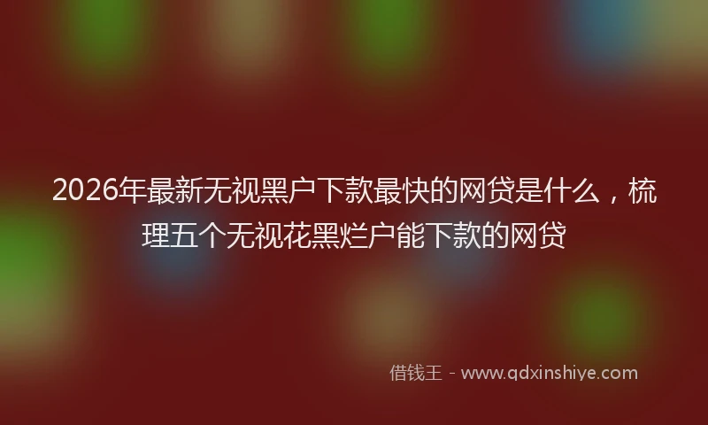 2026年最新无视黑户下款最快的网贷是什么，梳理五个无视花黑烂户能下款的网贷