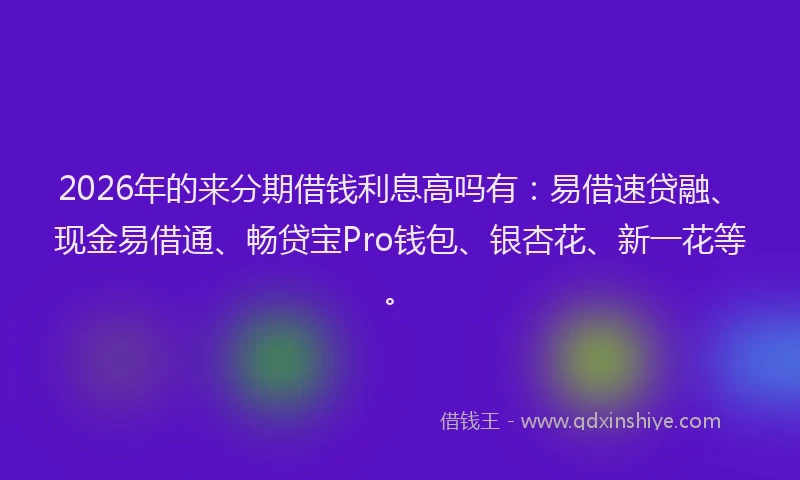 2026年的来分期借钱利息高吗有：易借速贷融、现金易借通、畅贷宝Pro钱包、银杏花、新一花等。