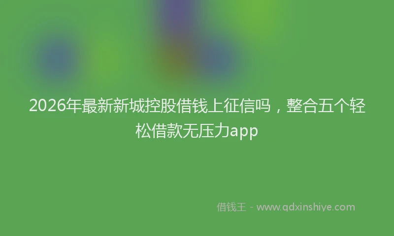 2026年最新新城控股借钱上征信吗，整合五个轻松借款无压力app