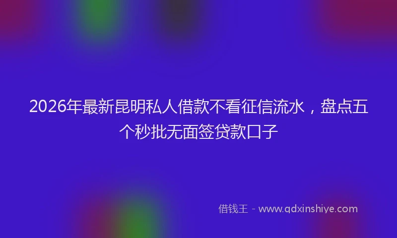 2026年最新昆明私人借款不看征信流水，盘点五个秒批无面签贷款口子