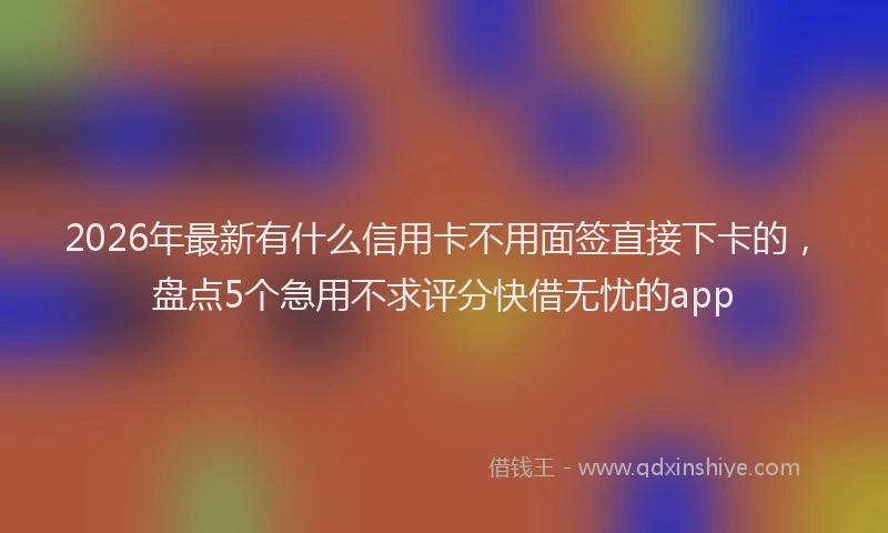 2026年最新有什么信用卡不用面签直接下卡的，盘点5个急用不求评分快借无忧的app