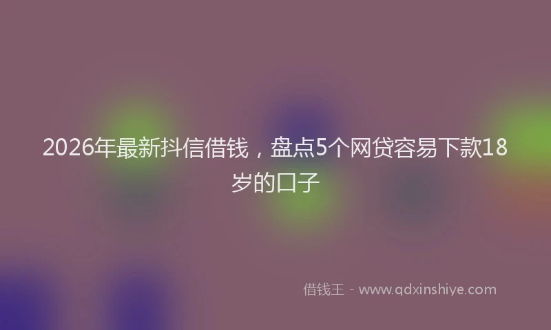 2026年最新抖信借钱，盘点5个网贷容易下款18岁的口子