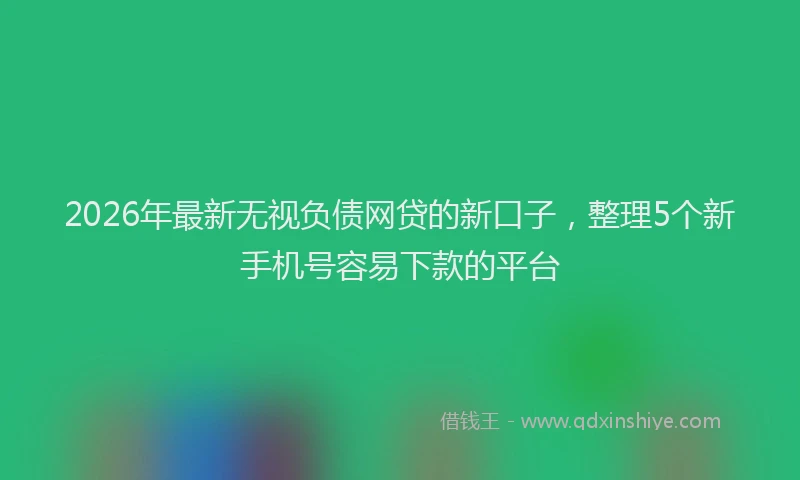 2026年最新无视负债网贷的新口子，整理5个新手机号容易下款的平台