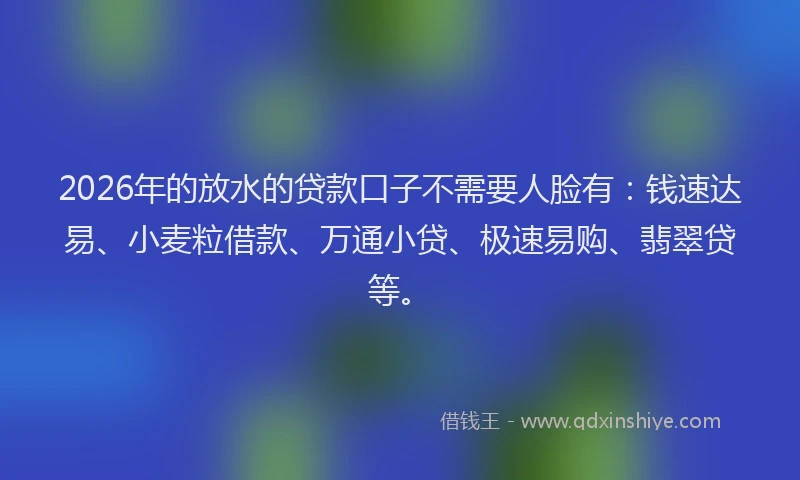 2026年的放水的贷款口子不需要人脸有：钱速达易、小麦粒借款、万通小贷、极速易购、翡翠贷等。