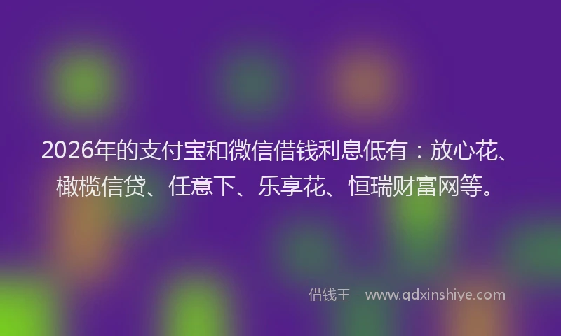 2026年的支付宝和微信借钱利息低有：放心花、橄榄信贷、任意下、乐享花、恒瑞财富网等。