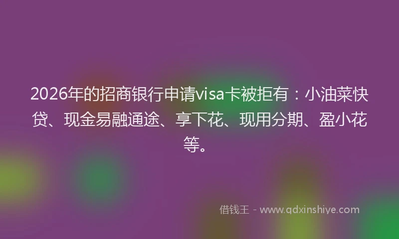 2026年的招商银行申请visa卡被拒有：小油菜快贷、现金易融通途、享下花、现用分期、盈小花等。