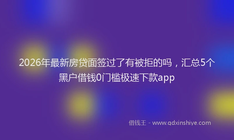 2026年最新房贷面签过了有被拒的吗，汇总5个黑户借钱0门槛极速下款app