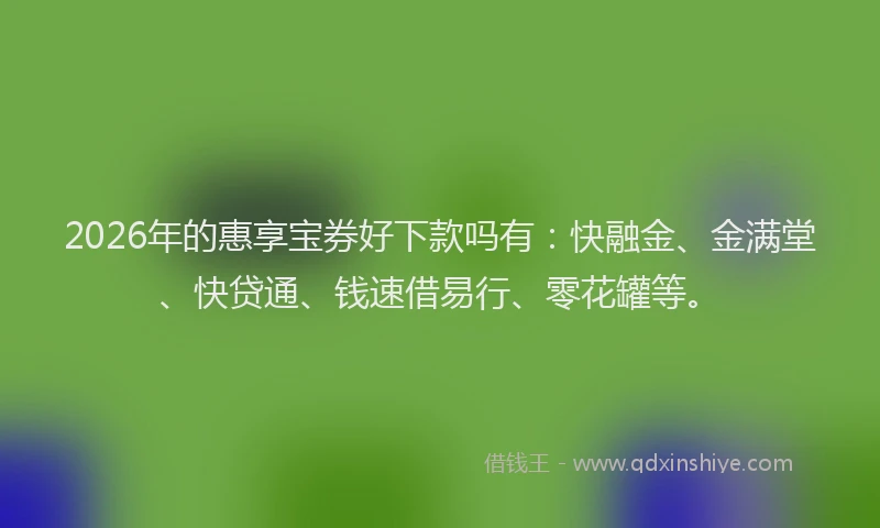 2026年的惠享宝券好下款吗有：快融金、金满堂、快贷通、钱速借易行、零花罐等。