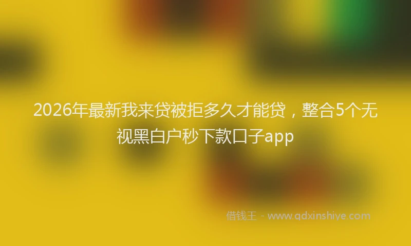 2026年最新我来贷被拒多久才能贷，整合5个无视黑白户秒下款口子app