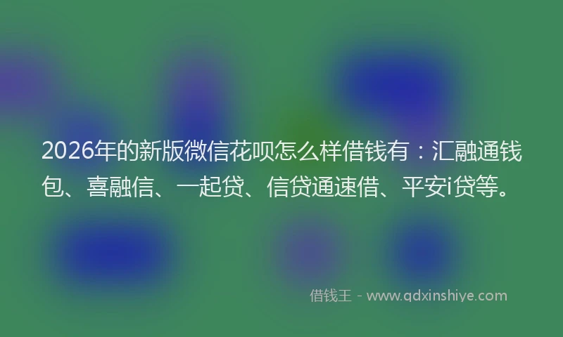 2026年的新版微信花呗怎么样借钱有：汇融通钱包、喜融信、一起贷、信贷通速借、平安i贷等。