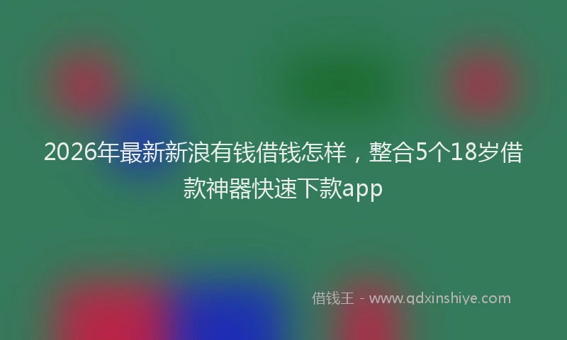 2026年最新新浪有钱借钱怎样，整合5个18岁借款神器快速下款app