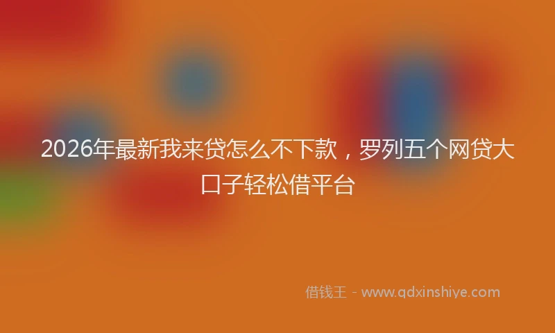 2026年最新我来贷怎么不下款，罗列五个网贷大口子轻松借平台