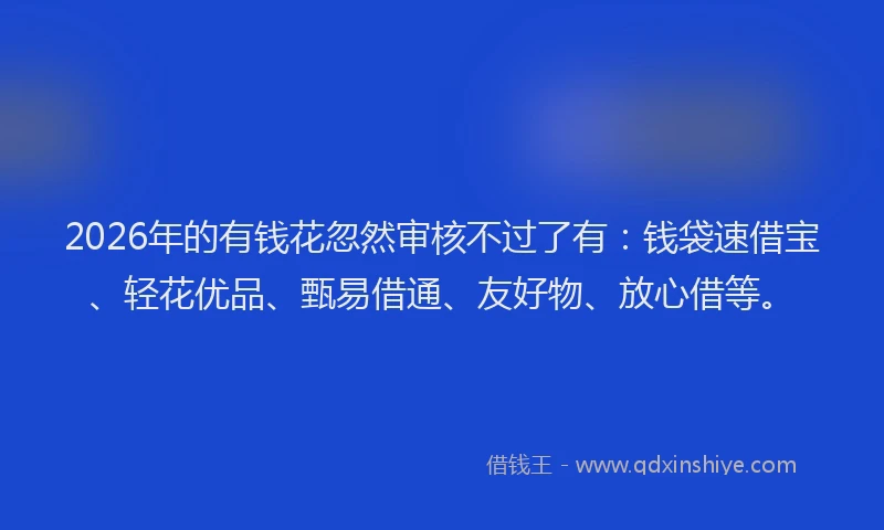 2026年的有钱花忽然审核不过了有：钱袋速借宝、轻花优品、甄易借通、友好物、放心借等。