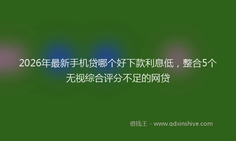2026年最新手机贷哪个好下款利息低，整合5个无视综合评分不足的网贷