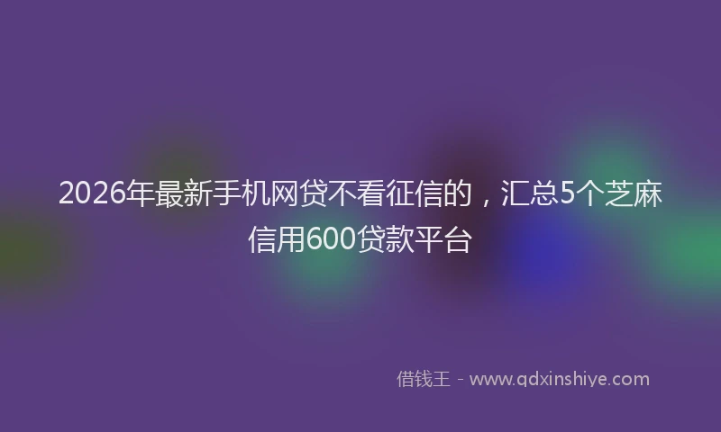 2026年最新手机网贷不看征信的，汇总5个芝麻信用600贷款平台