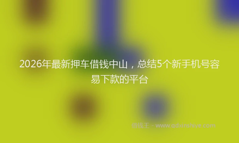 2026年最新押车借钱中山，总结5个新手机号容易下款的平台