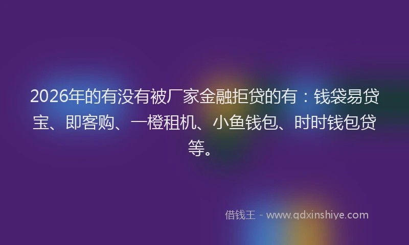 2026年的有没有被厂家金融拒贷的有：钱袋易贷宝、即客购、一橙租机、小鱼钱包、时时钱包贷等。