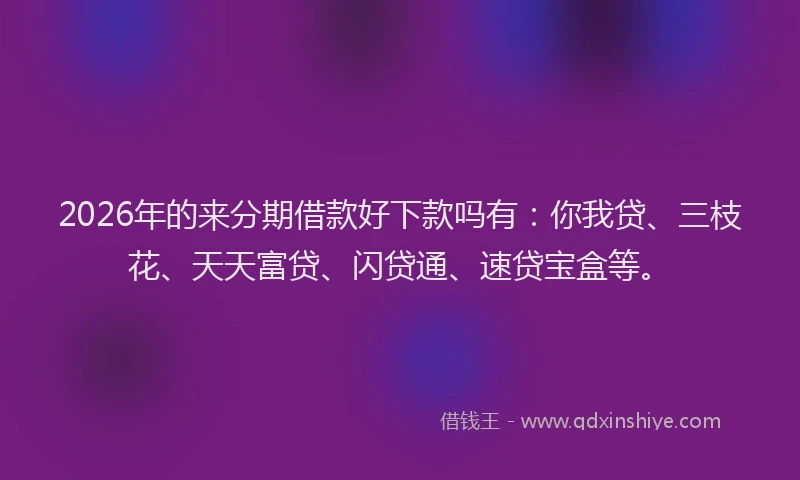 2026年的来分期借款好下款吗有：你我贷、三枝花、天天富贷、闪贷通、速贷宝盒等。