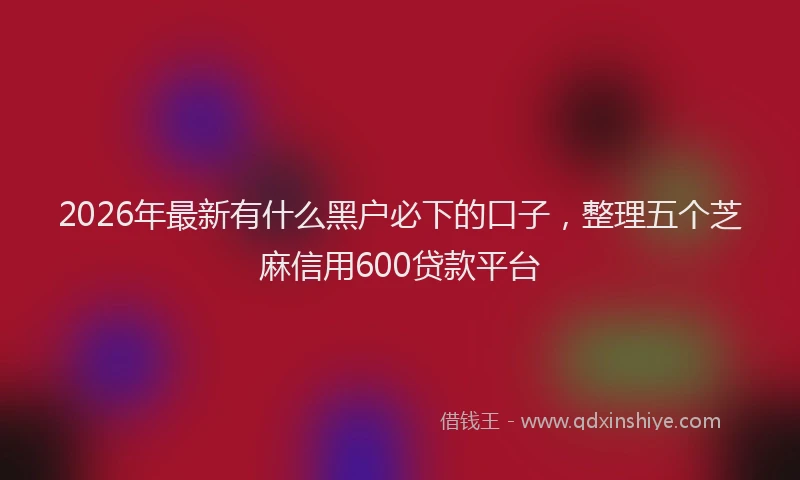 2026年最新有什么黑户必下的口子，整理五个芝麻信用600贷款平台