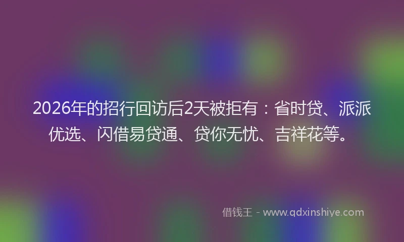 2026年的招行回访后2天被拒有：省时贷、派派优选、闪借易贷通、贷你无忧、吉祥花等。