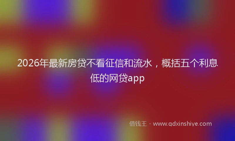 2026年最新房贷不看征信和流水,概括五个利息低的网贷app