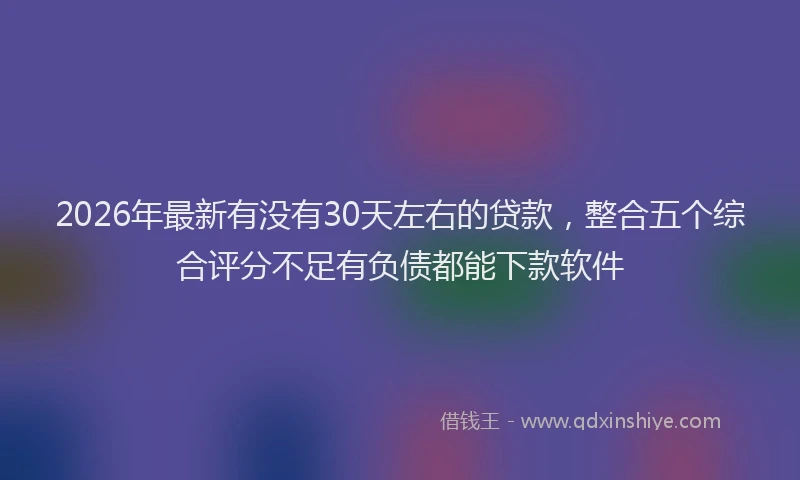 2026年最新有没有30天左右的贷款，整合五个综合评分不足有负债都能下款软件