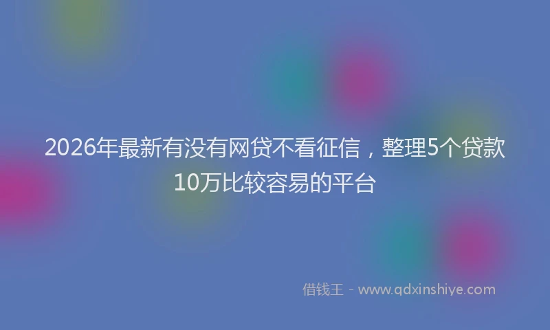 2026年最新有没有网贷不看征信，整理5个贷款10万比较容易的平台