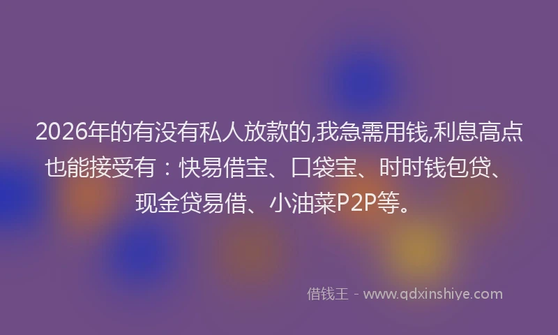 2026年的有没有私人放款的,我急需用钱,利息高点也能接受有：快易借宝、口袋宝、时时钱包贷、现金贷易借、小油菜P2P等。