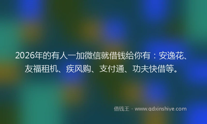 2026年的有人一加微信就借钱给你有：安逸花、友福租机、疾风购、支付通、功夫快借等。