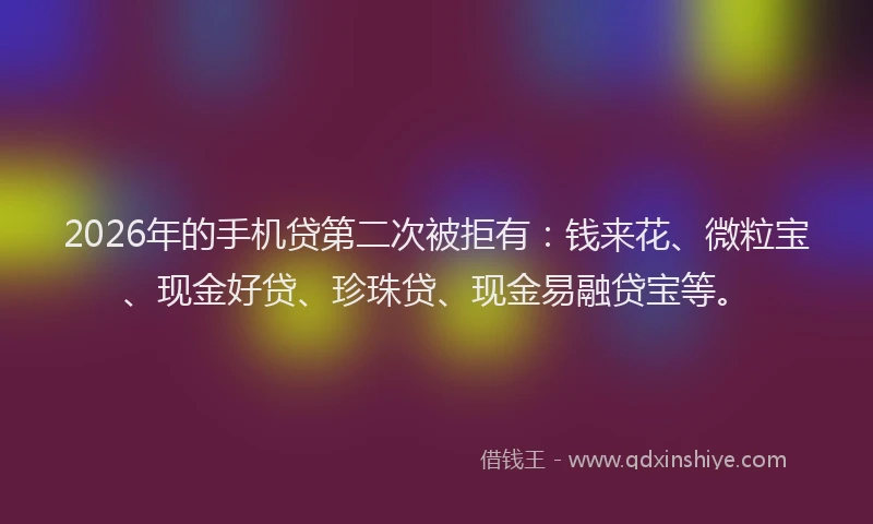 2026年的手机贷第二次被拒有：钱来花、微粒宝、现金好贷、珍珠贷、现金易融贷宝等。