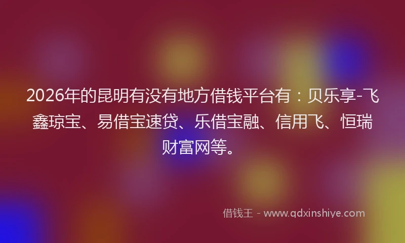 2026年的昆明有没有地方借钱平台有：贝乐享-飞鑫琼宝、易借宝速贷、乐借宝融、信用飞、恒瑞财富网等。