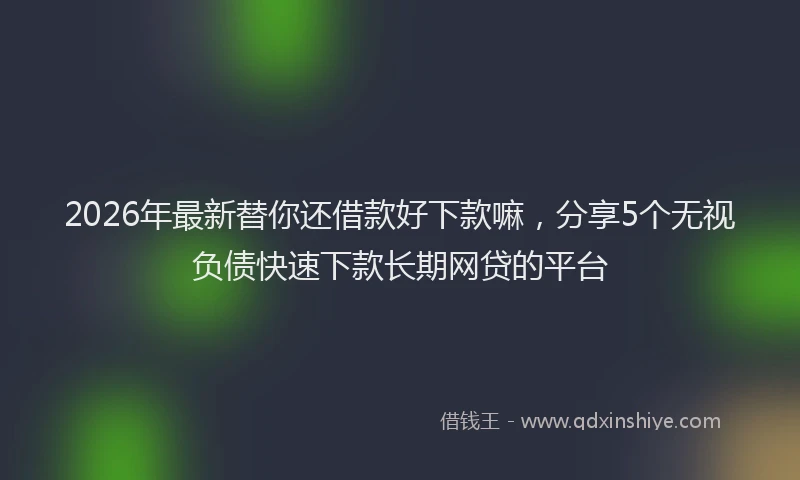 2026年最新替你还借款好下款嘛，分享5个无视负债快速下款长期网贷的平台