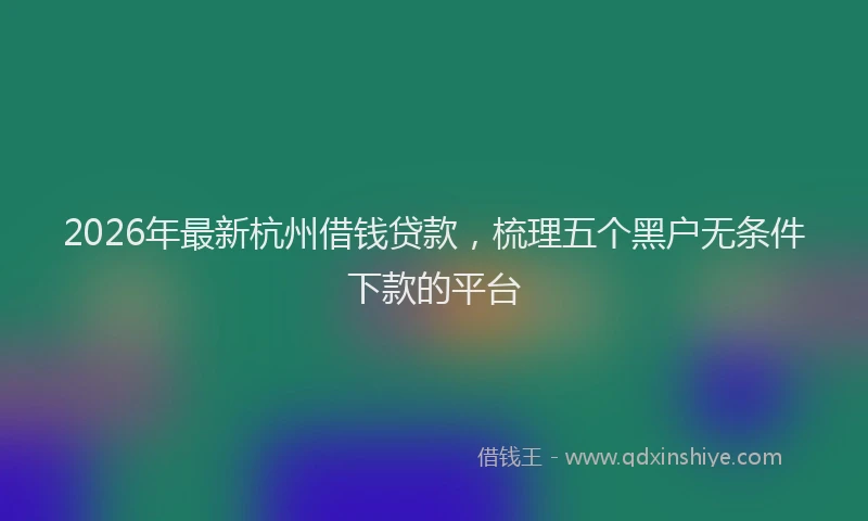 2026年最新杭州借钱贷款，梳理五个黑户无条件下款的平台