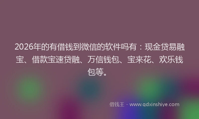 2026年的有借钱到微信的软件吗有：现金贷易融宝、借款宝速贷融、万信钱包、宝来花、欢乐钱包等。