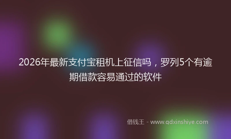 2026年最新支付宝租机上征信吗，罗列5个有逾期借款容易通过的软件
