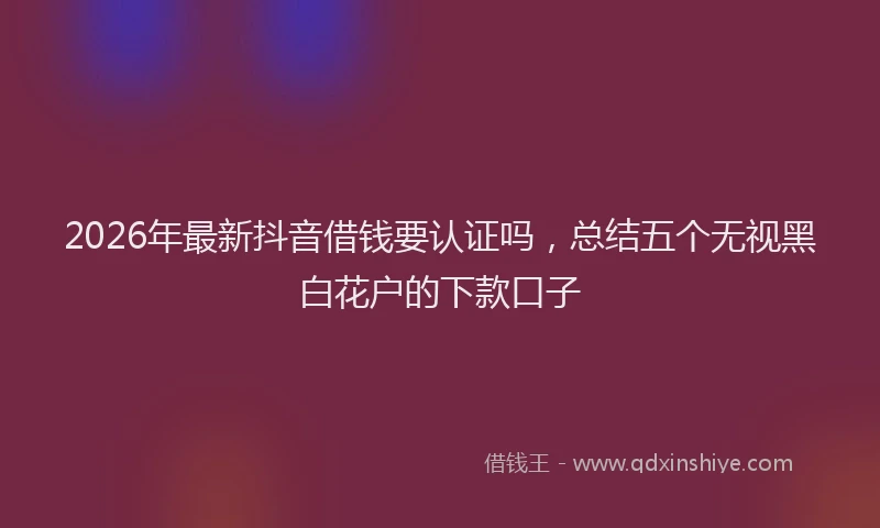 2026年最新抖音借钱要认证吗，总结五个无视黑白花户的下款口子
