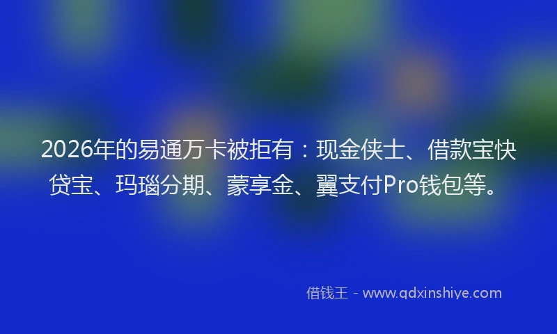 2026年的易通万卡被拒有：现金侠士、借款宝快贷宝、玛瑙分期、蒙享金、翼支付Pro钱包等。