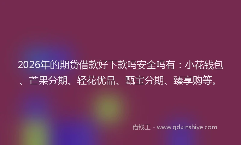 2026年的期贷借款好下款吗安全吗有：小花钱包、芒果分期、轻花优品、甄宝分期、臻享购等。