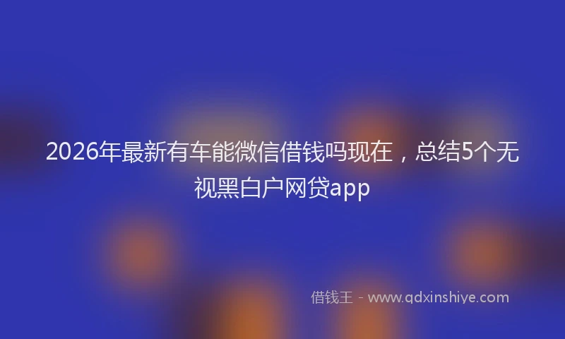2026年最新有车能微信借钱吗现在，总结5个无视黑白户网贷app