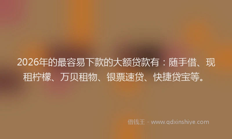2026年的最容易下款的大额贷款有：随手借、现租柠檬、万贝租物、银票速贷、快捷贷宝等。