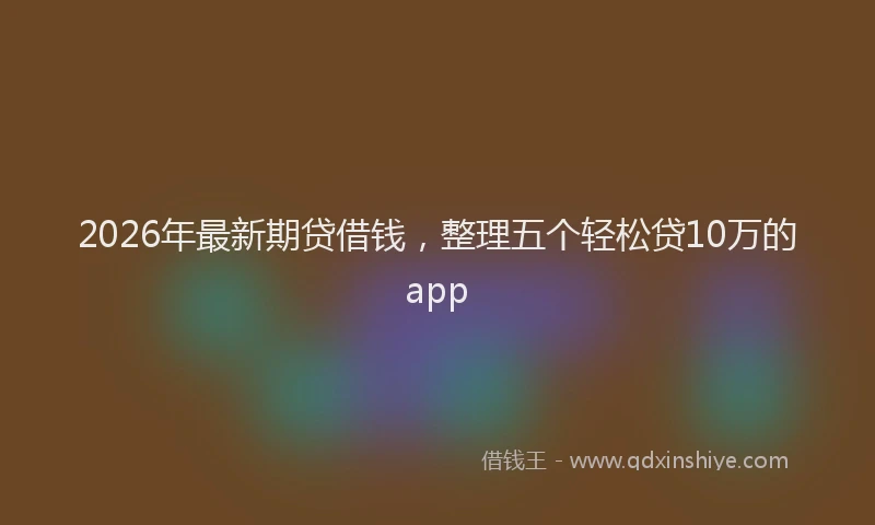 2026年最新期贷借钱，整理五个轻松贷10万的app