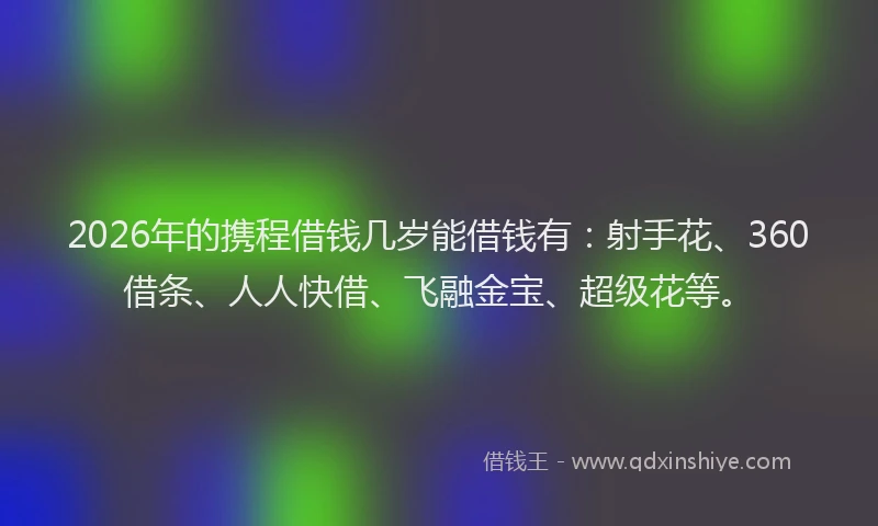 2026年的携程借钱几岁能借钱有：射手花、360借条、人人快借、飞融金宝、超级花等。