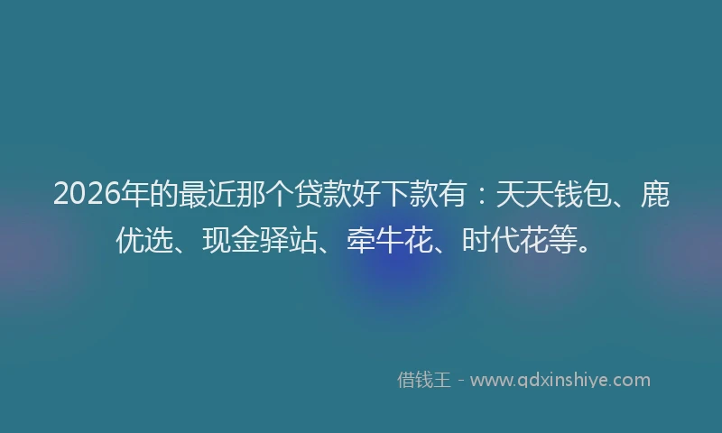 2026年的最近那个贷款好下款有：天天钱包、鹿优选、现金驿站、牵牛花、时代花等。