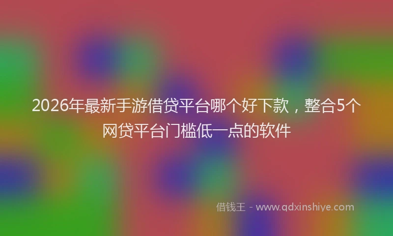2026年最新手游借贷平台哪个好下款，整合5个网贷平台门槛低一点的软件