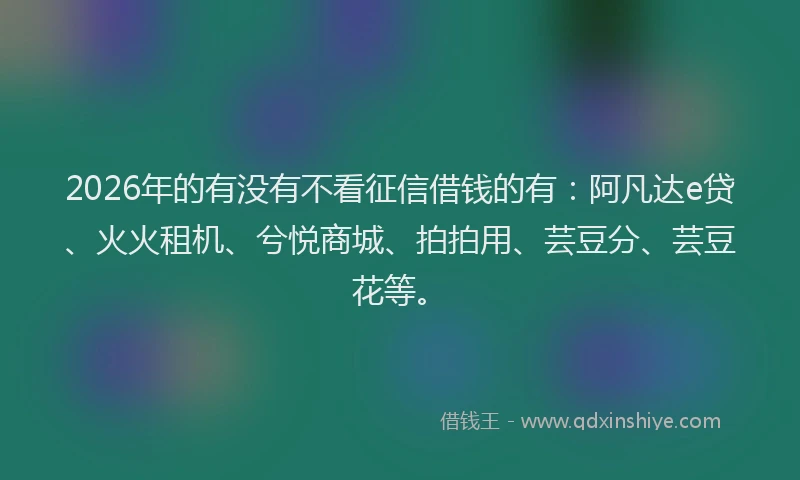 2026年的有没有不看征信借钱的有：阿凡达e贷、火火租机、兮悦商城、拍拍用、芸豆分、芸豆花等。