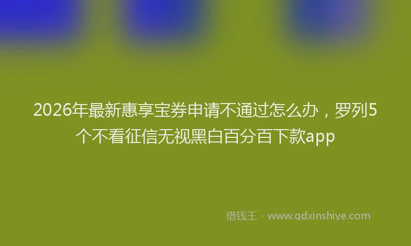 2026年最新惠享宝券申请不通过怎么办，罗列5个不看征信无视黑白百分百下款app