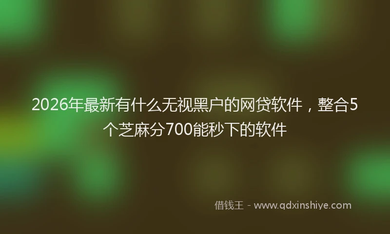 2026年最新有什么无视黑户的网贷软件，整合5个芝麻分700能秒下的软件