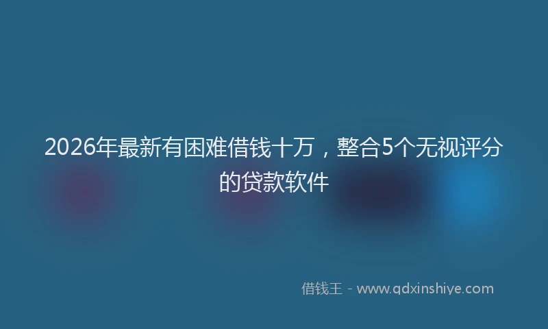 2026年最新有困难借钱十万，整合5个无视评分的贷款软件