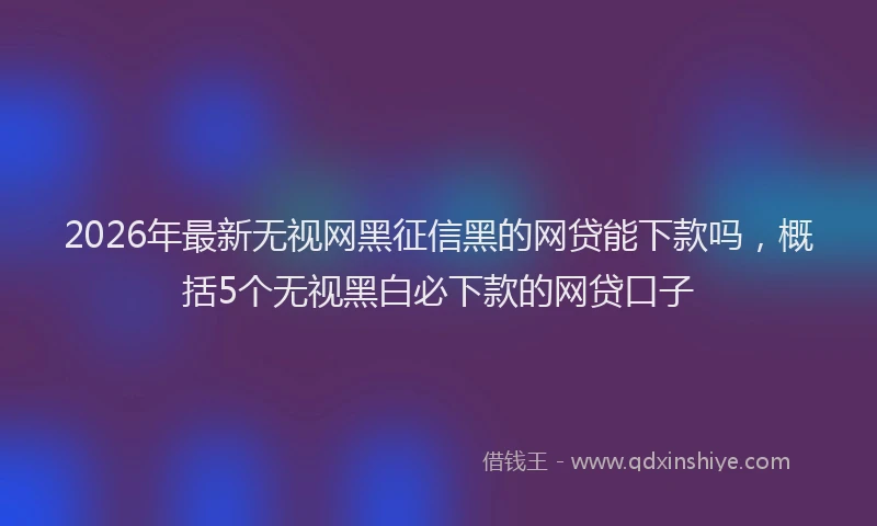 2026年最新无视网黑征信黑的网贷能下款吗，概括5个无视黑白必下款的网贷口子