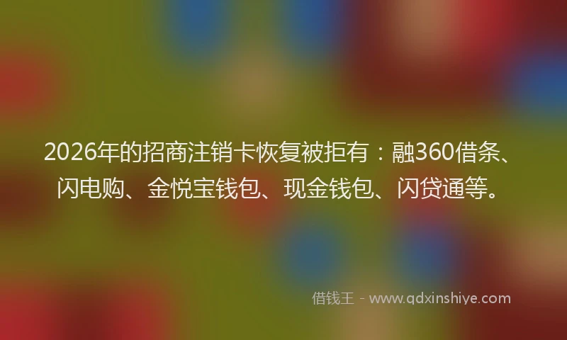 2026年的招商注销卡恢复被拒有：融360借条、闪电购、金悦宝钱包、现金钱包、闪贷通等。